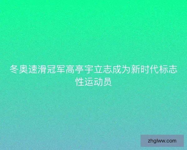 冬奥速滑冠军高亭宇立志成为新时代标志性运动员