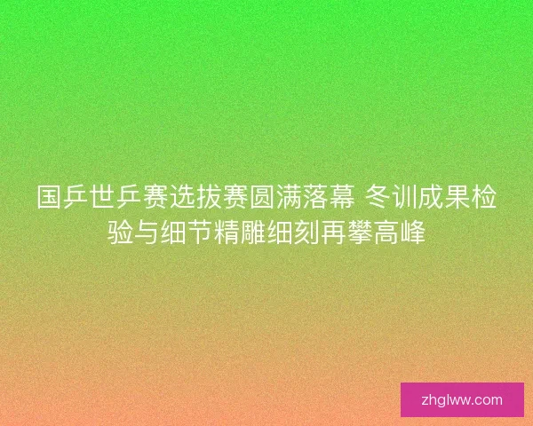 国乒世乒赛选拔赛圆满落幕 冬训成果检验与细节精雕细刻再攀高峰