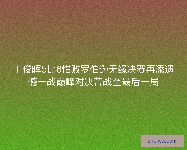 丁俊晖5比6惜败罗伯逊无缘决赛再添遗憾一战巅峰对决苦战至最后一局