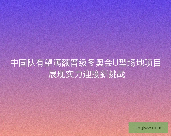 中国队有望满额晋级冬奥会U型场地项目 展现实力迎接新挑战