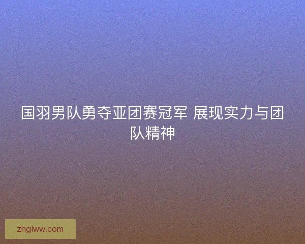国羽男队勇夺亚团赛冠军 展现实力与团队精神 国羽男队勇夺亚团赛冠军 展现实力与团队精神