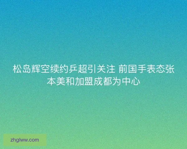 松岛辉空续约乒超引关注 前国手表态张本美和加盟成都为中心