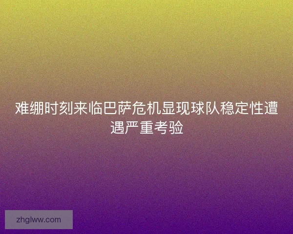 难绷时刻来临巴萨危机显现球队稳定性遭遇严重考验 难绷时刻来临巴萨危机显现球队稳定性遭遇严重考验