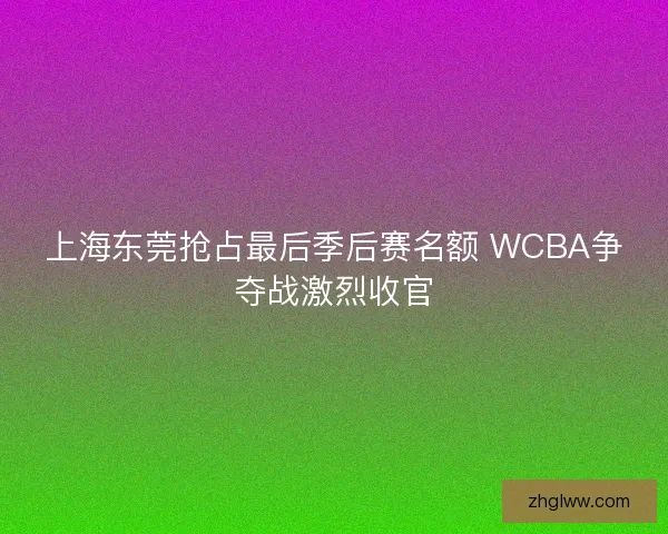 上海东莞抢占最后季后赛名额 WCBA争夺战激烈收官 上海东莞抢占最后季后赛名额 WCBA争夺战激烈收官