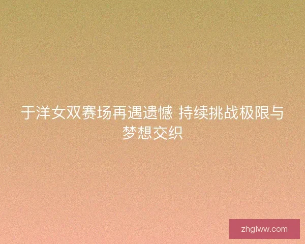 于洋女双赛场再遇遗憾 持续挑战极限与梦想交织 于洋女双赛场再遇遗憾 持续挑战极限与梦想交织