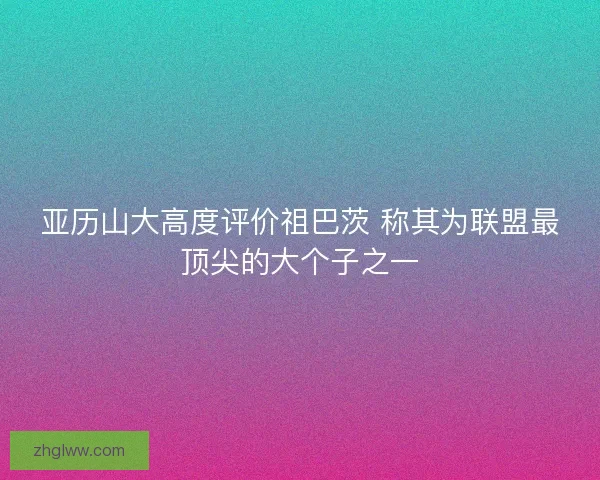亚历山大高度评价祖巴茨 称其为联盟最顶尖的大个子之一 亚历山大高度评价祖巴茨 称其为联盟最顶尖的大个子之一