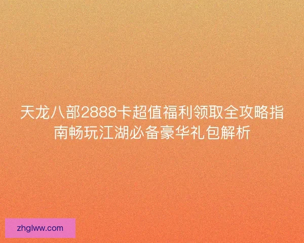 天龙八部2888卡超值福利领取全攻略指南畅玩江湖必备豪华礼包解析