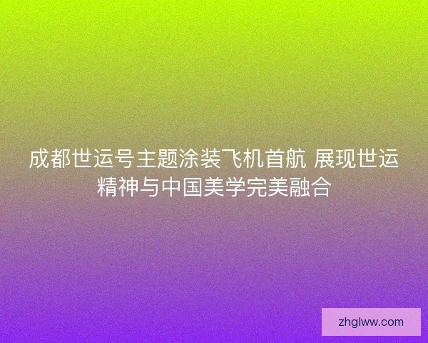 成都世运号主题涂装飞机首航 展现世运精神与中国美学完美融合 成都世运号主题涂装飞机首航 展现世运精神与中国美学完美融合