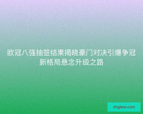欧冠八强抽签结果揭晓豪门对决引爆争冠新格局悬念升级之路
