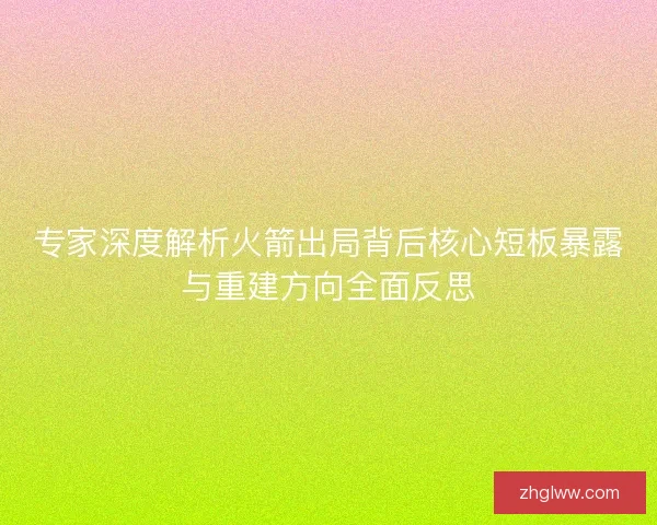 专家深度解析火箭出局背后核心短板暴露与重建方向全面反思