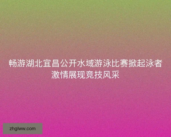 畅游湖北宜昌公开水域游泳比赛掀起泳者激情展现竞技风采