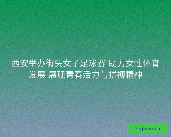 西安举办街头女子足球赛 助力女性体育发展 展现青春活力与拼搏精神